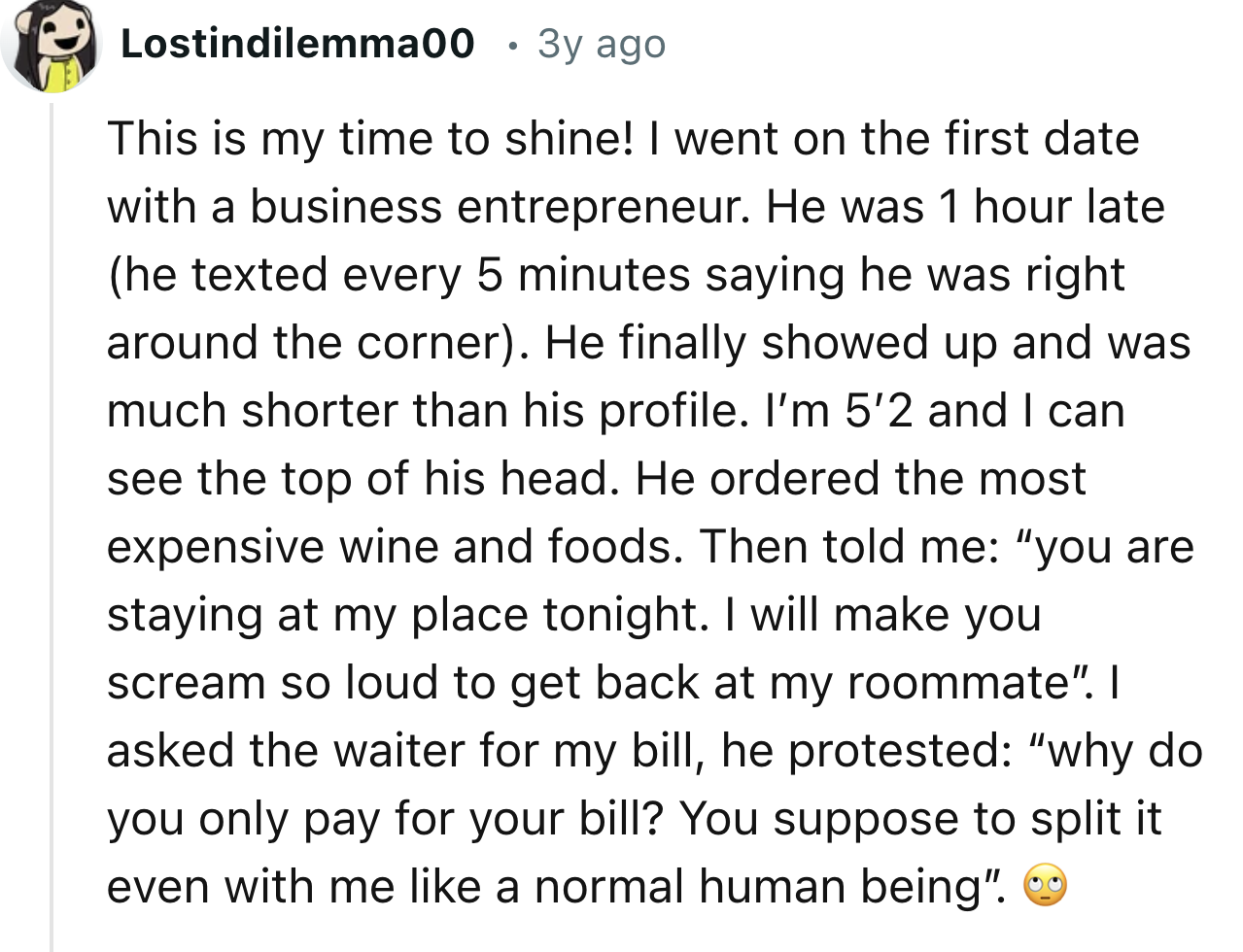 screenshot - Lostindilemma00 3y ago This is my time to shine! I went on the first date with a business entrepreneur. He was 1 hour late he texted every 5 minutes saying he was right around the corner. He finally showed up and was much shorter than his pro